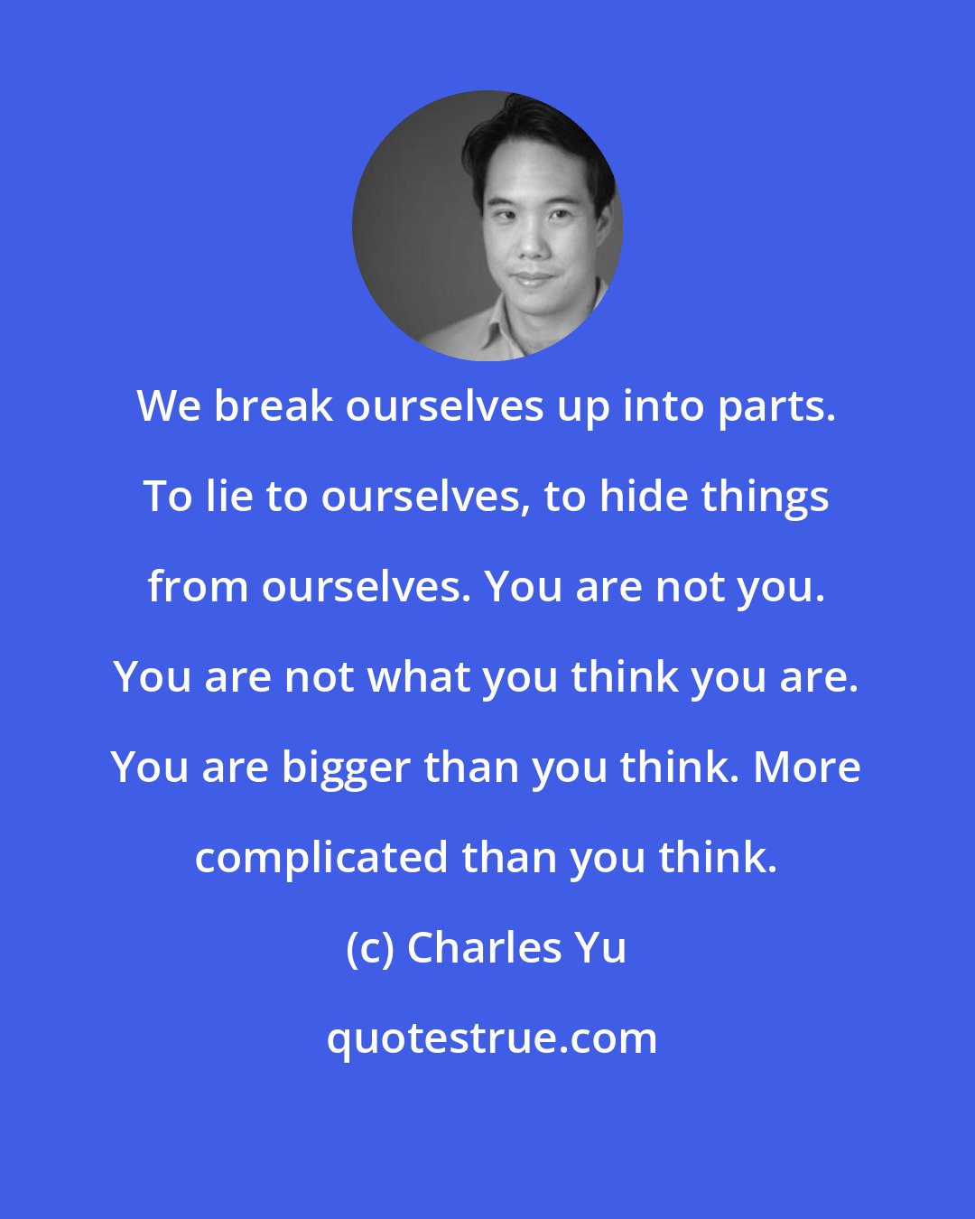 Charles Yu: We break ourselves up into parts. To lie to ourselves, to hide things from ourselves. You are not you. You are not what you think you are. You are bigger than you think. More complicated than you think.