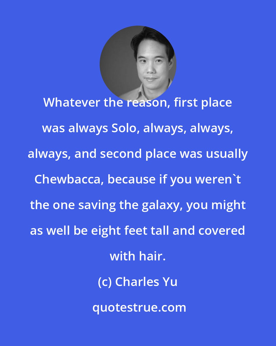 Charles Yu: Whatever the reason, first place was always Solo, always, always, always, and second place was usually Chewbacca, because if you weren't the one saving the galaxy, you might as well be eight feet tall and covered with hair.