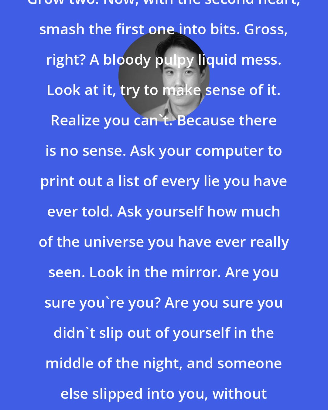 Charles Yu: You want to tell a story? Grow a heart. Grow two. Now, with the second heart, smash the first one into bits. Gross, right? A bloody pulpy liquid mess. Look at it, try to make sense of it. Realize you can't. Because there is no sense. Ask your computer to print out a list of every lie you have ever told. Ask yourself how much of the universe you have ever really seen. Look in the mirror. Are you sure you're you? Are you sure you didn't slip out of yourself in the middle of the night, and someone else slipped into you, without you or you or any of you even noticing?