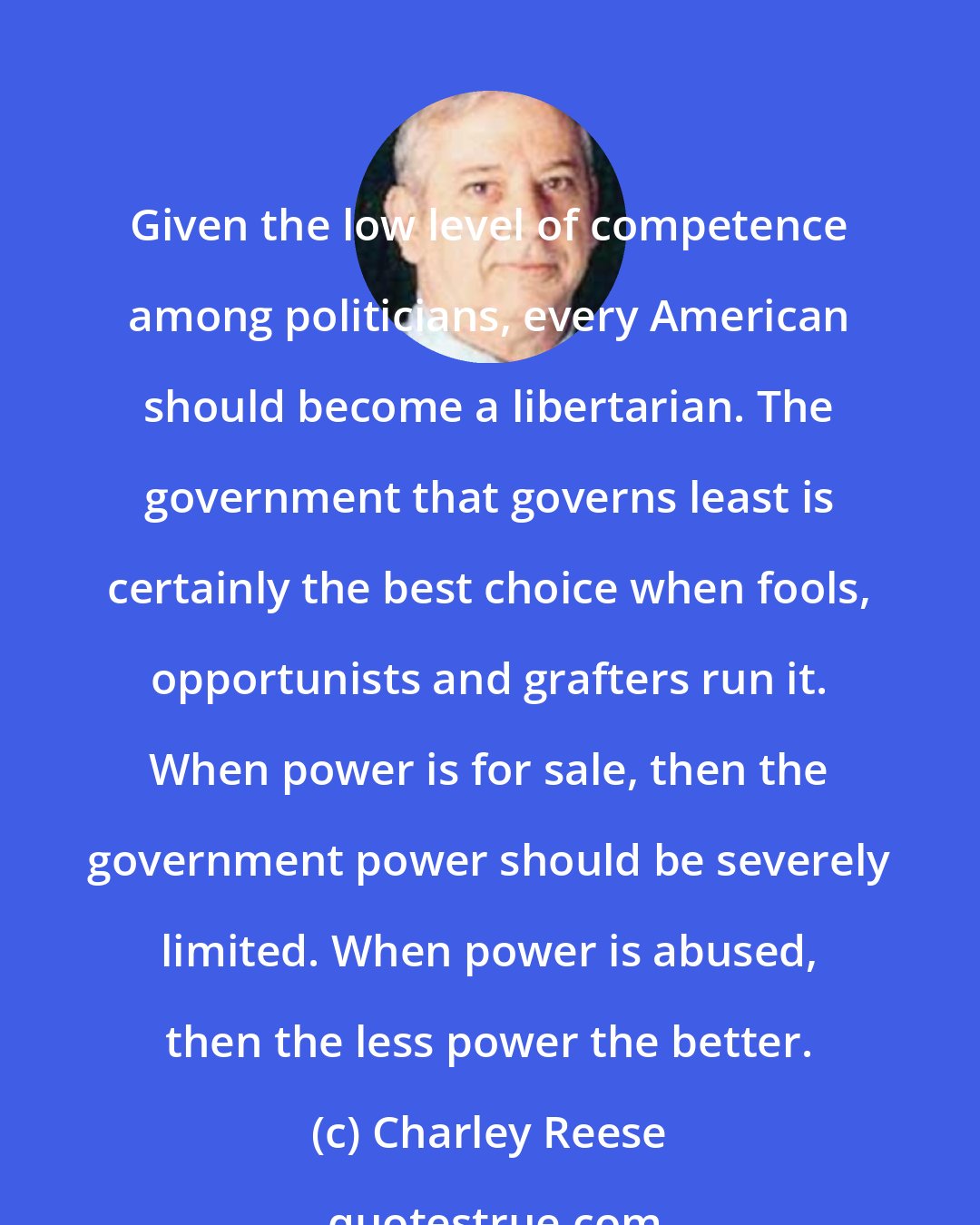 Charley Reese: Given the low level of competence among politicians, every American should become a libertarian. The government that governs least is certainly the best choice when fools, opportunists and grafters run it. When power is for sale, then the government power should be severely limited. When power is abused, then the less power the better.