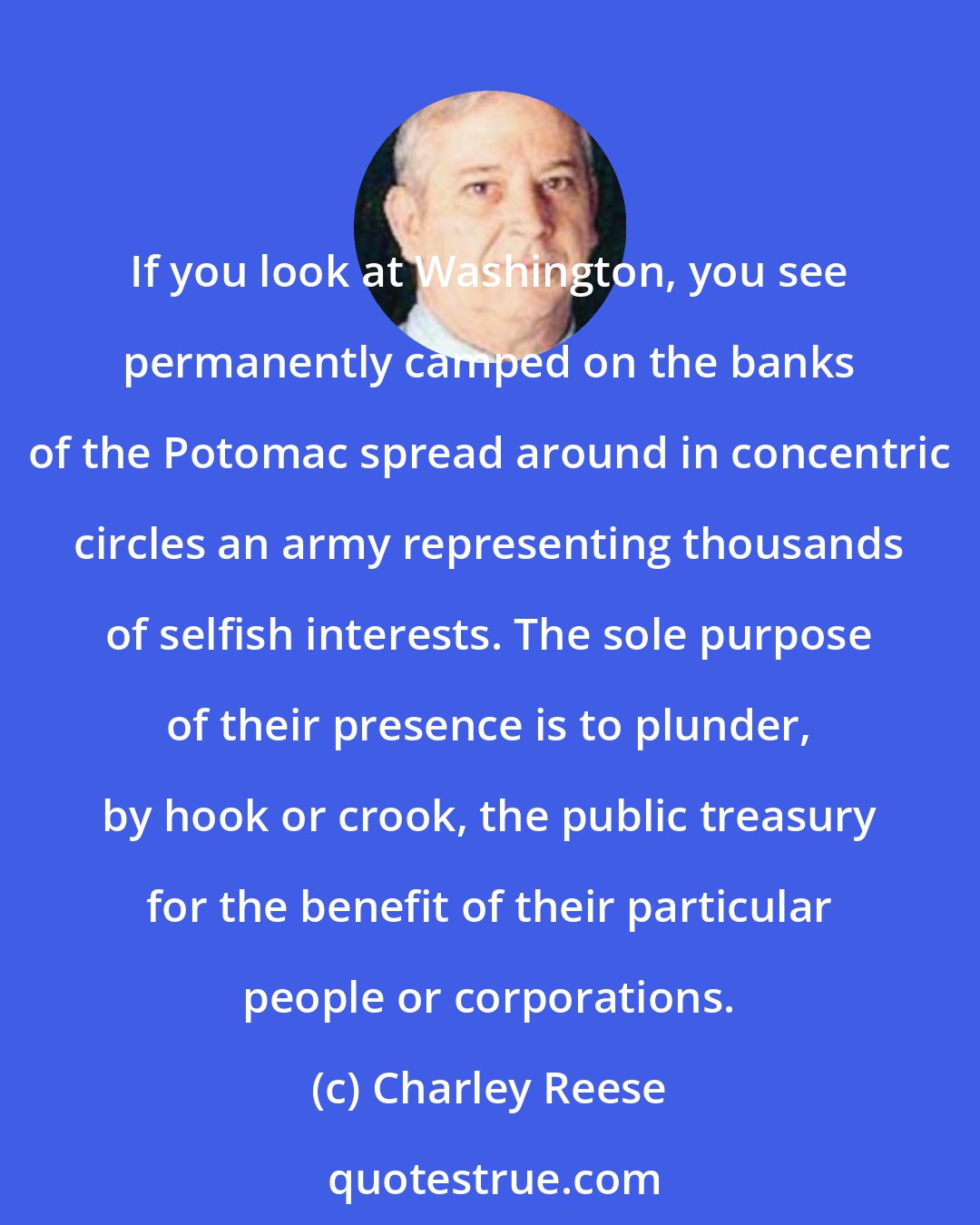 Charley Reese: If you look at Washington, you see permanently camped on the banks of the Potomac spread around in concentric circles an army representing thousands of selfish interests. The sole purpose of their presence is to plunder, by hook or crook, the public treasury for the benefit of their particular people or corporations.