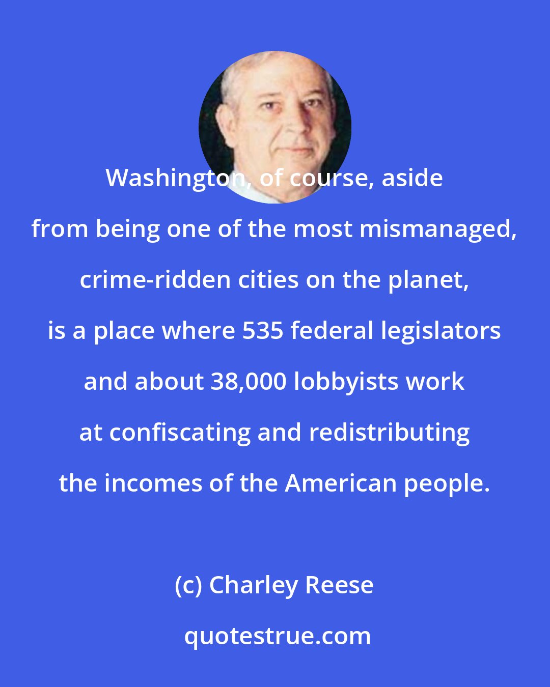 Charley Reese: Washington, of course, aside from being one of the most mismanaged, crime-ridden cities on the planet, is a place where 535 federal legislators and about 38,000 lobbyists work at confiscating and redistributing the incomes of the American people.