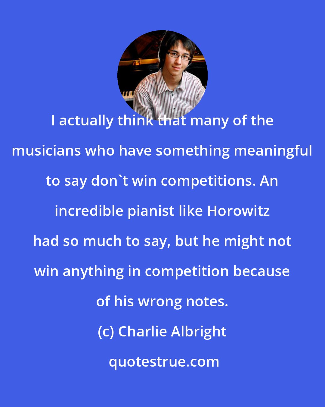 Charlie Albright: I actually think that many of the musicians who have something meaningful to say don't win competitions. An incredible pianist like Horowitz had so much to say, but he might not win anything in competition because of his wrong notes.