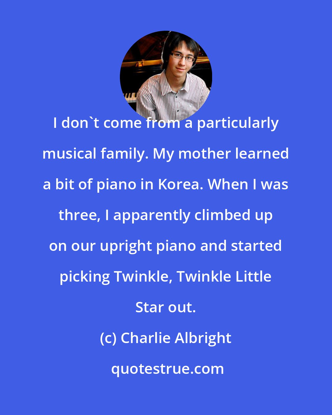 Charlie Albright: I don't come from a particularly musical family. My mother learned a bit of piano in Korea. When I was three, I apparently climbed up on our upright piano and started picking Twinkle, Twinkle Little Star out.