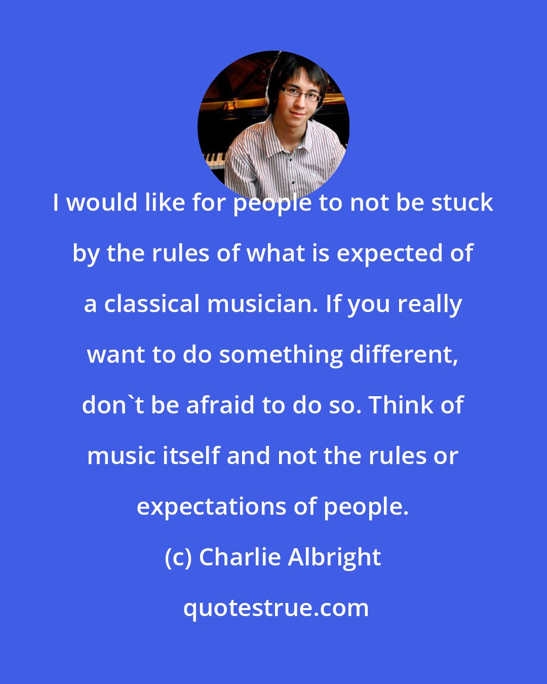 Charlie Albright: I would like for people to not be stuck by the rules of what is expected of a classical musician. If you really want to do something different, don't be afraid to do so. Think of music itself and not the rules or expectations of people.