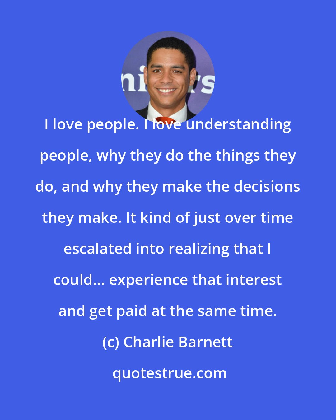 Charlie Barnett: I love people. I love understanding people, why they do the things they do, and why they make the decisions they make. It kind of just over time escalated into realizing that I could... experience that interest and get paid at the same time.