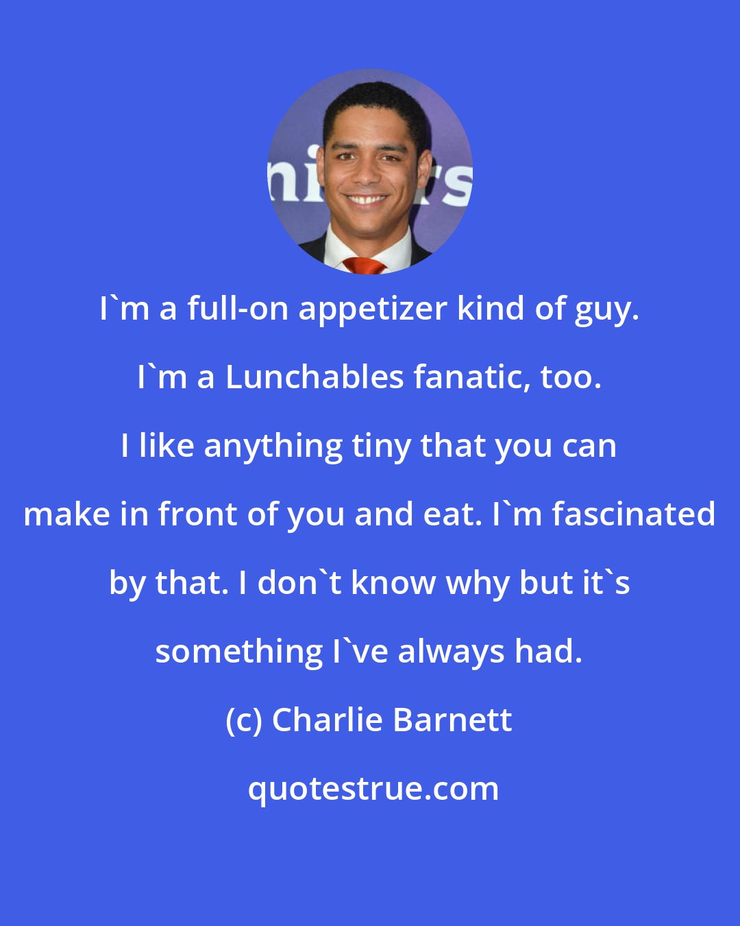 Charlie Barnett: I'm a full-on appetizer kind of guy. I'm a Lunchables fanatic, too. I like anything tiny that you can make in front of you and eat. I'm fascinated by that. I don't know why but it's something I've always had.