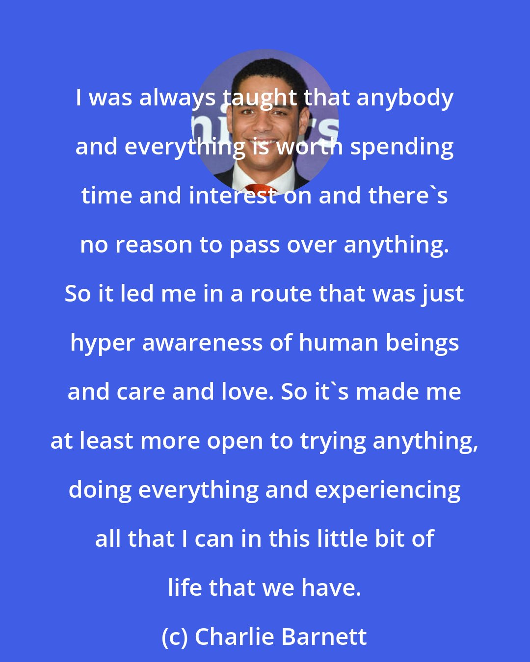 Charlie Barnett: I was always taught that anybody and everything is worth spending time and interest on and there's no reason to pass over anything. So it led me in a route that was just hyper awareness of human beings and care and love. So it's made me at least more open to trying anything, doing everything and experiencing all that I can in this little bit of life that we have.