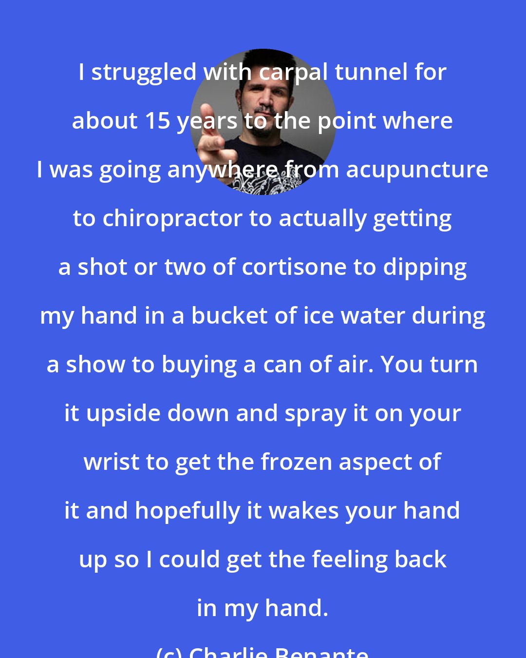 Charlie Benante: I struggled with carpal tunnel for about 15 years to the point where I was going anywhere from acupuncture to chiropractor to actually getting a shot or two of cortisone to dipping my hand in a bucket of ice water during a show to buying a can of air. You turn it upside down and spray it on your wrist to get the frozen aspect of it and hopefully it wakes your hand up so I could get the feeling back in my hand.