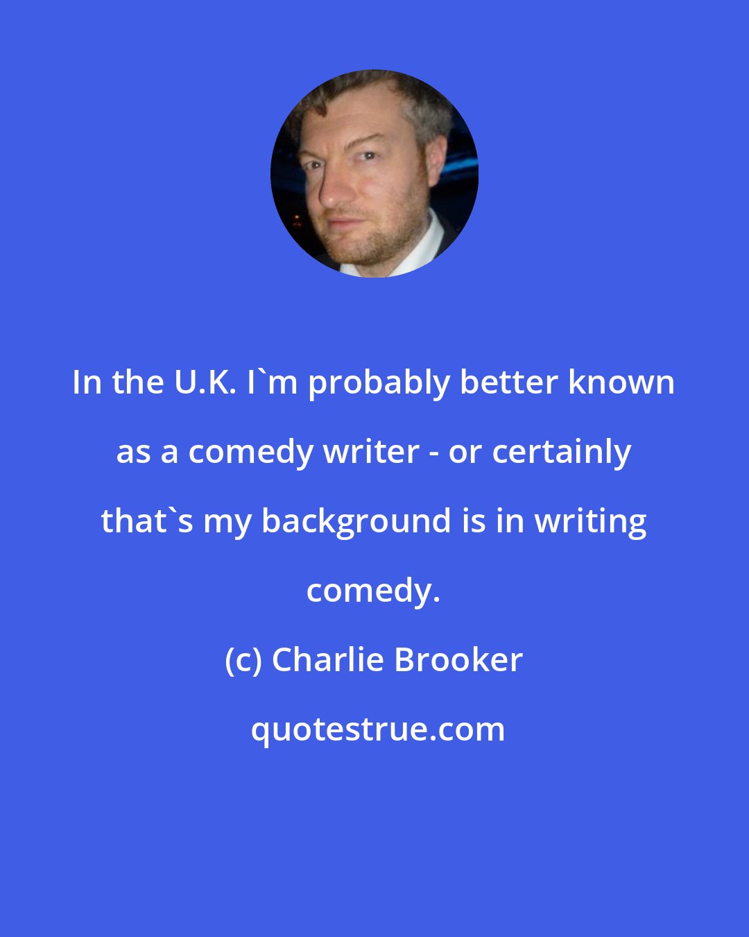 Charlie Brooker: In the U.K. I'm probably better known as a comedy writer - or certainly that's my background is in writing comedy.