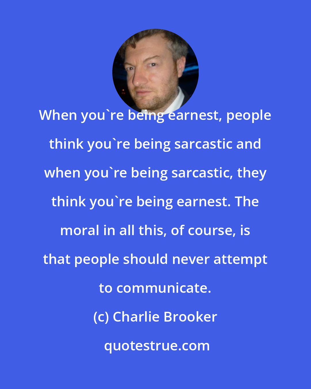 Charlie Brooker: When you're being earnest, people think you're being sarcastic and when you're being sarcastic, they think you're being earnest. The moral in all this, of course, is that people should never attempt to communicate.