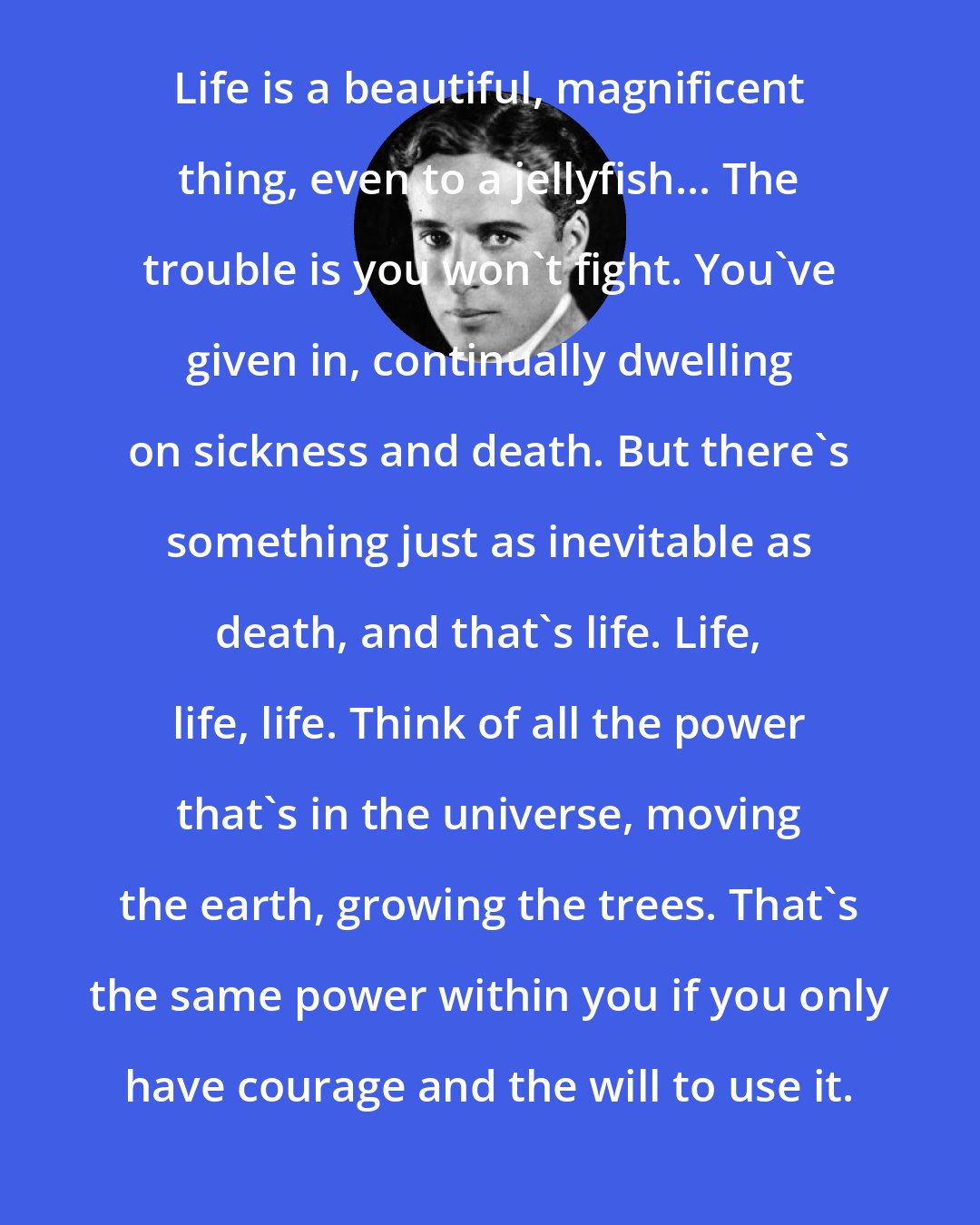 Charlie Chaplin: Life is a beautiful, magnificent thing, even to a jellyfish... The trouble is you won't fight. You've given in, continually dwelling on sickness and death. But there's something just as inevitable as death, and that's life. Life, life, life. Think of all the power that's in the universe, moving the earth, growing the trees. That's the same power within you if you only have courage and the will to use it.