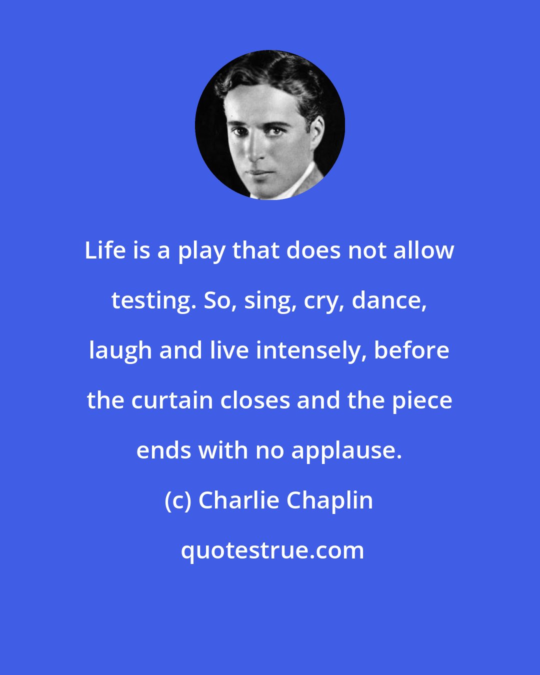 Charlie Chaplin: Life is a play that does not allow testing. So, sing, cry, dance, laugh and live intensely, before the curtain closes and the piece ends with no applause.