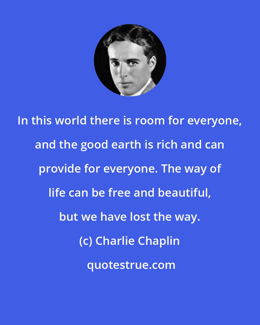 Charlie Chaplin: In this world there is room for everyone, and the good earth is rich and can provide for everyone. The way of life can be free and beautiful, but we have lost the way.