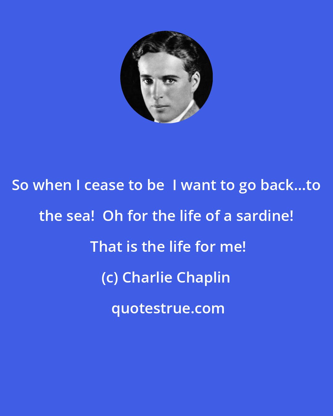 Charlie Chaplin: So when I cease to be  I want to go back...to the sea!  Oh for the life of a sardine!  That is the life for me!