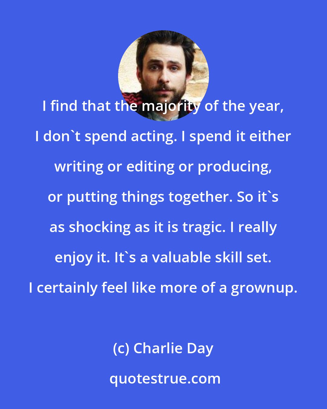 Charlie Day: I find that the majority of the year, I don't spend acting. I spend it either writing or editing or producing, or putting things together. So it's as shocking as it is tragic. I really enjoy it. It's a valuable skill set. I certainly feel like more of a grownup.