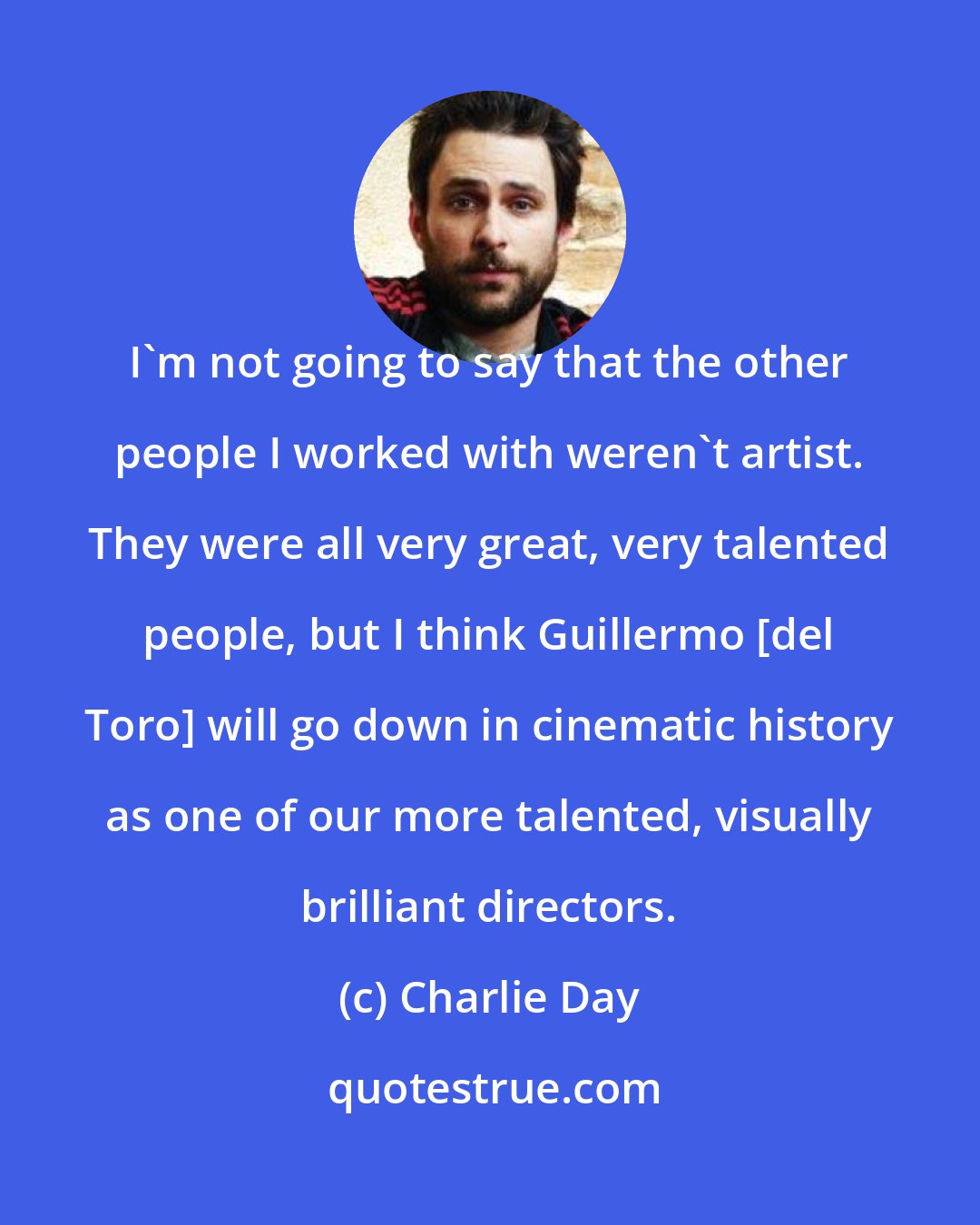 Charlie Day: I'm not going to say that the other people I worked with weren't artist. They were all very great, very talented people, but I think Guillermo [del Toro] will go down in cinematic history as one of our more talented, visually brilliant directors.