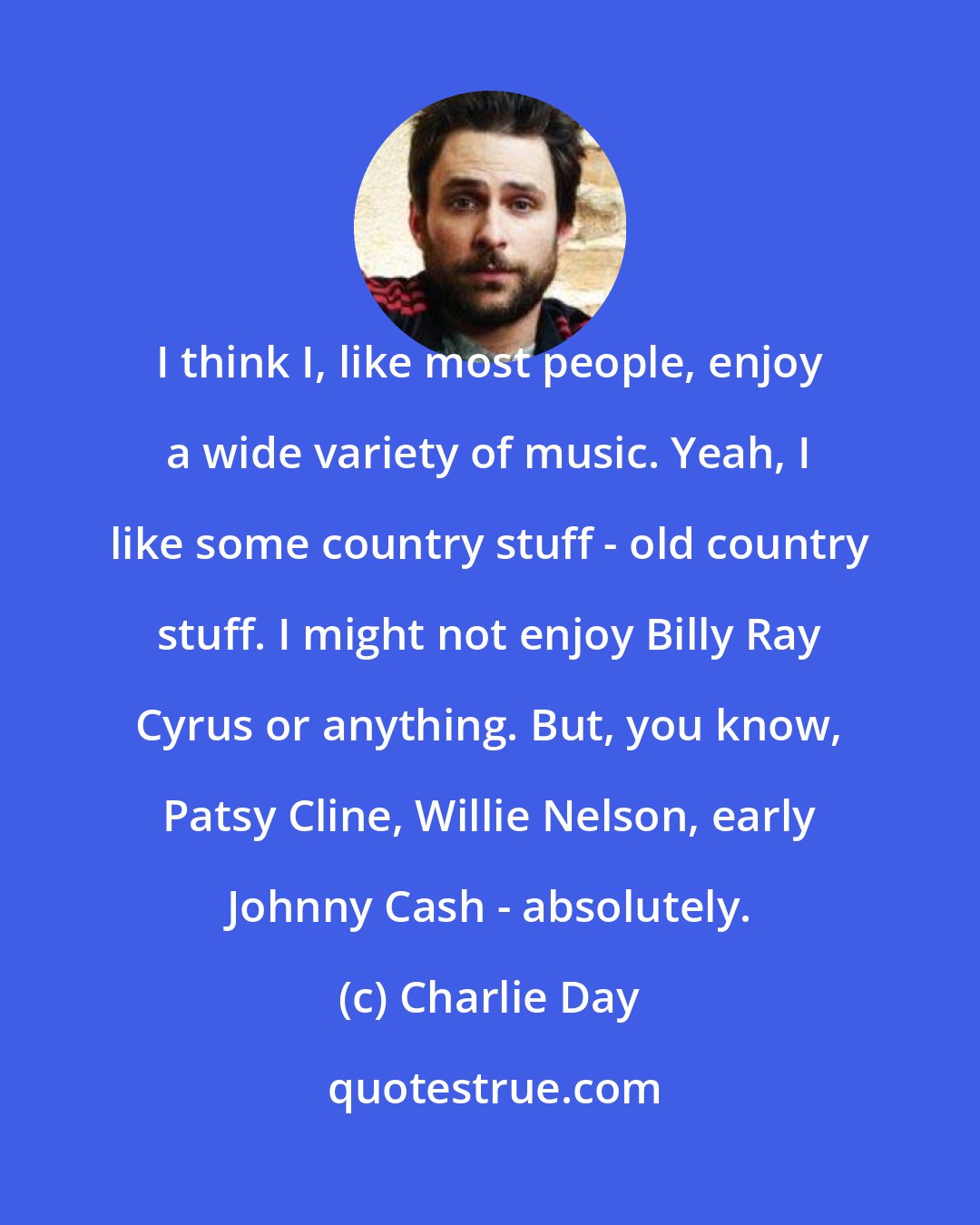 Charlie Day: I think I, like most people, enjoy a wide variety of music. Yeah, I like some country stuff - old country stuff. I might not enjoy Billy Ray Cyrus or anything. But, you know, Patsy Cline, Willie Nelson, early Johnny Cash - absolutely.