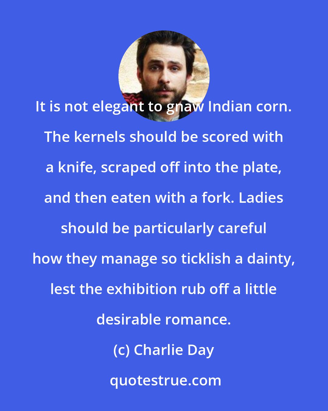 Charlie Day: It is not elegant to gnaw Indian corn. The kernels should be scored with a knife, scraped off into the plate, and then eaten with a fork. Ladies should be particularly careful how they manage so ticklish a dainty, lest the exhibition rub off a little desirable romance.