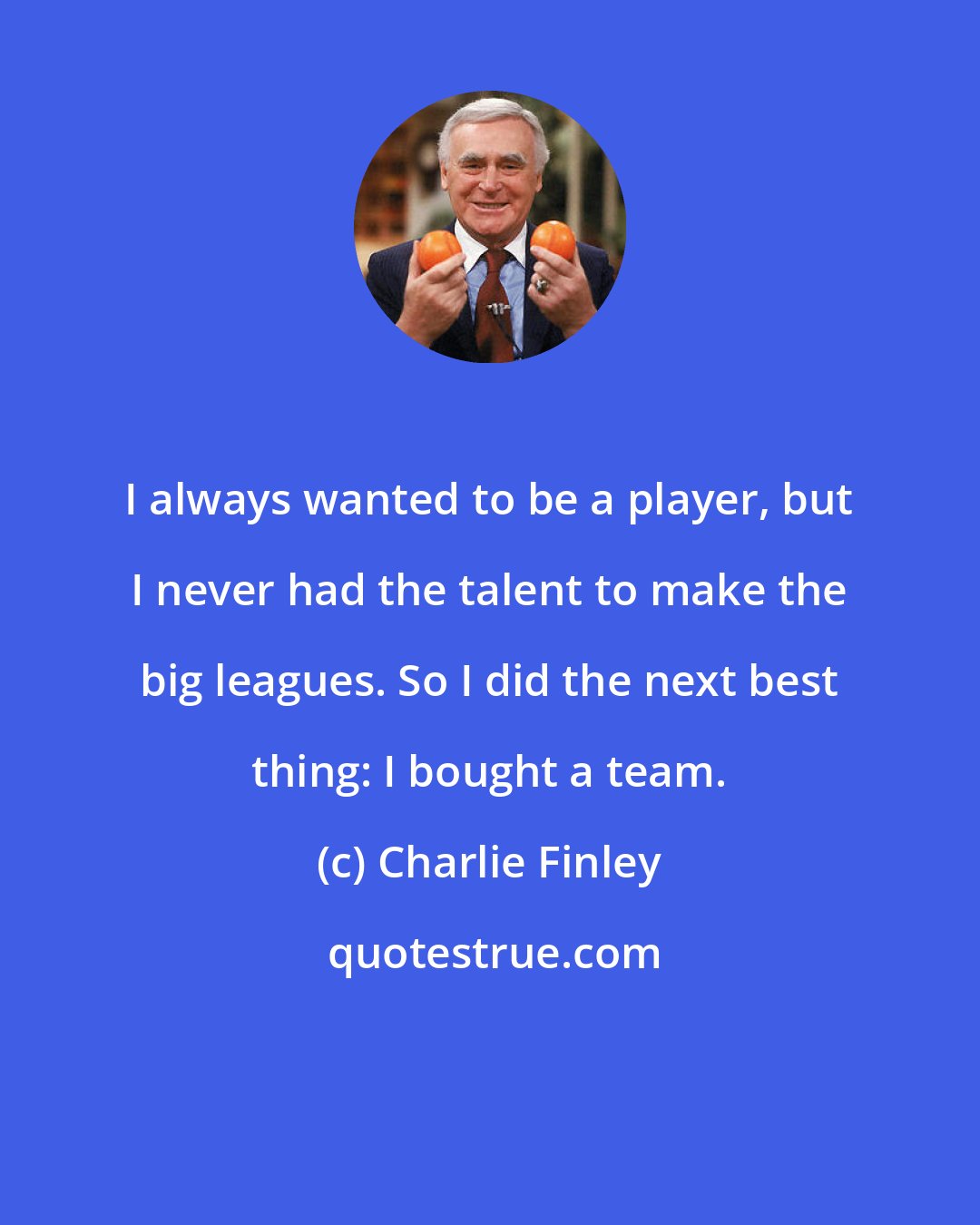 Charlie Finley: I always wanted to be a player, but I never had the talent to make the big leagues. So I did the next best thing: I bought a team.