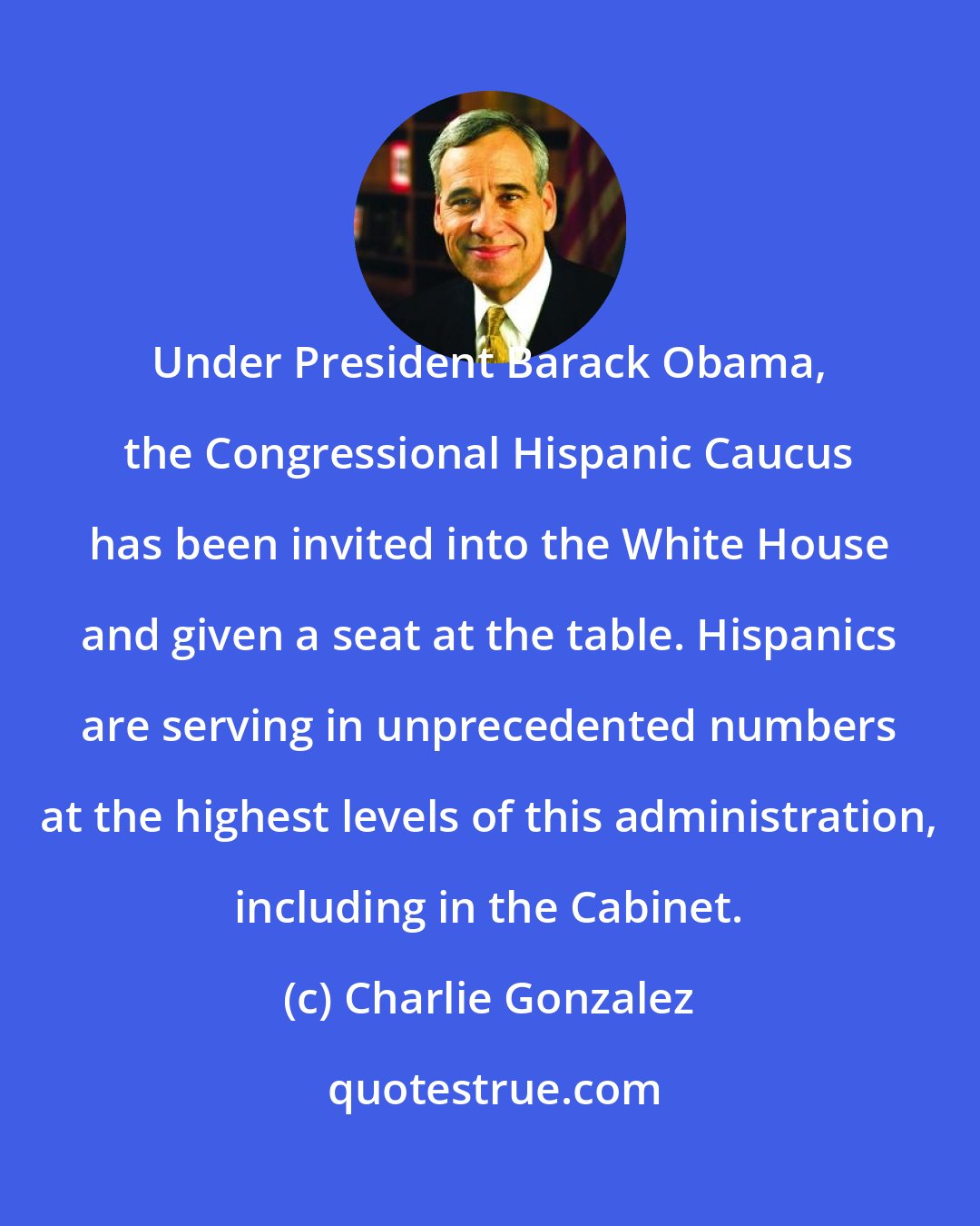 Charlie Gonzalez: Under President Barack Obama, the Congressional Hispanic Caucus has been invited into the White House and given a seat at the table. Hispanics are serving in unprecedented numbers at the highest levels of this administration, including in the Cabinet.