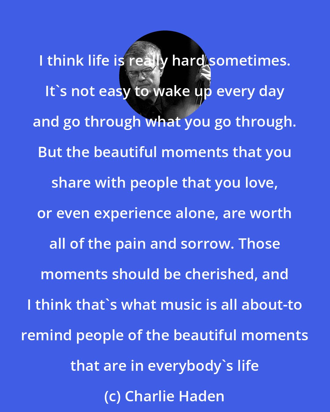 Charlie Haden: I think life is really hard sometimes. It's not easy to wake up every day and go through what you go through. But the beautiful moments that you share with people that you love, or even experience alone, are worth all of the pain and sorrow. Those moments should be cherished, and I think that's what music is all about-to remind people of the beautiful moments that are in everybody's life