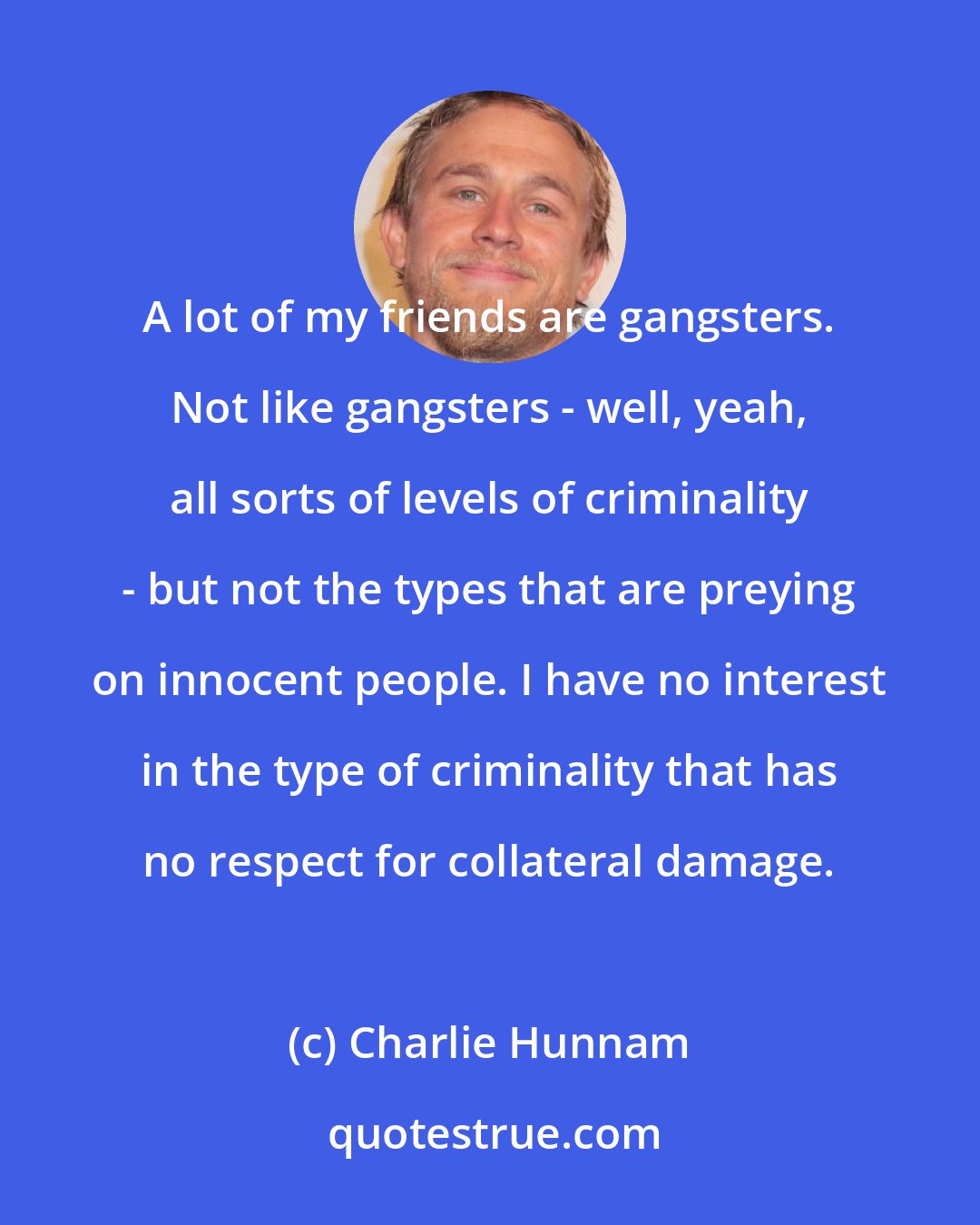 Charlie Hunnam: A lot of my friends are gangsters. Not like gangsters - well, yeah, all sorts of levels of criminality - but not the types that are preying on innocent people. I have no interest in the type of criminality that has no respect for collateral damage.