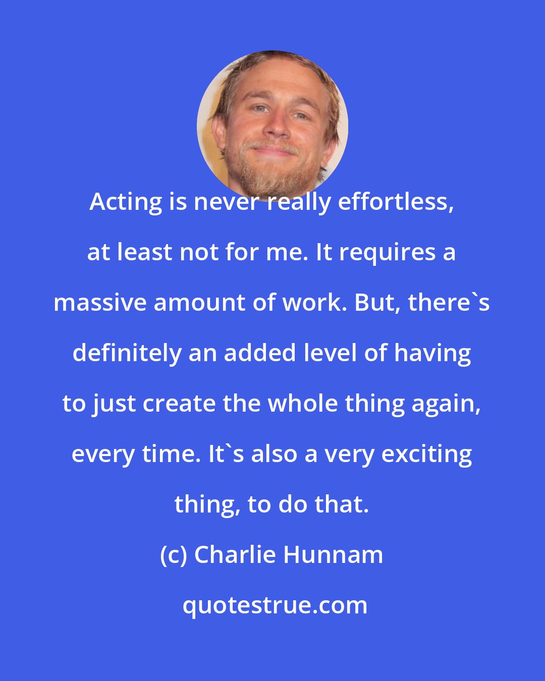 Charlie Hunnam: Acting is never really effortless, at least not for me. It requires a massive amount of work. But, there's definitely an added level of having to just create the whole thing again, every time. It's also a very exciting thing, to do that.