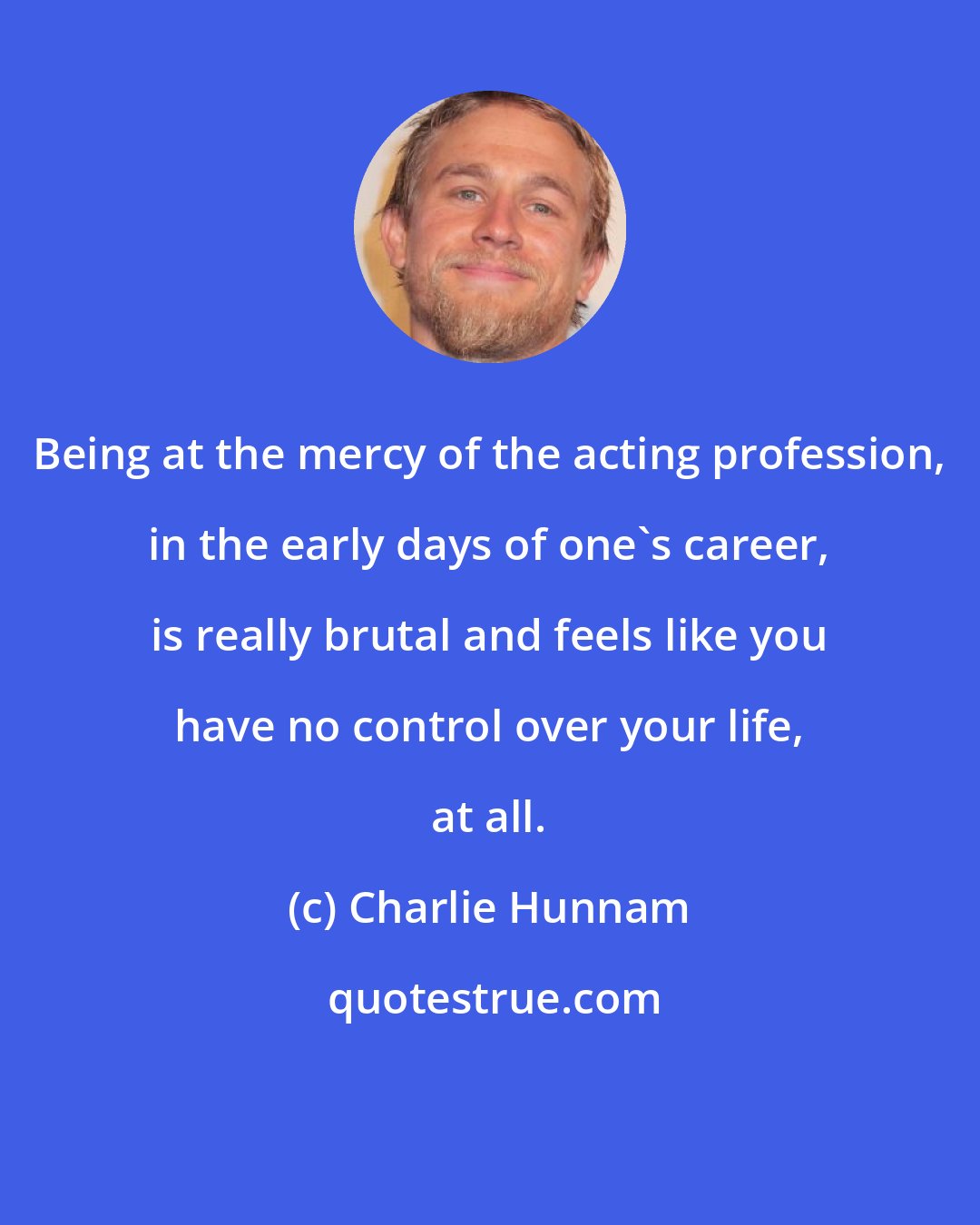 Charlie Hunnam: Being at the mercy of the acting profession, in the early days of one's career, is really brutal and feels like you have no control over your life, at all.