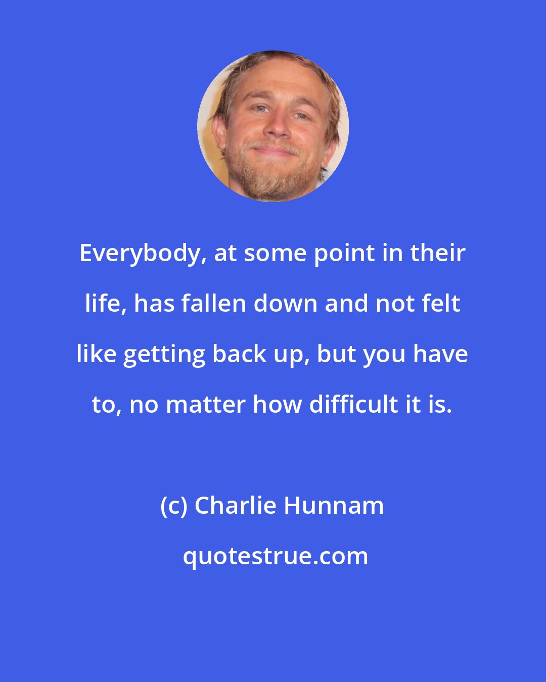 Charlie Hunnam: Everybody, at some point in their life, has fallen down and not felt like getting back up, but you have to, no matter how difficult it is.