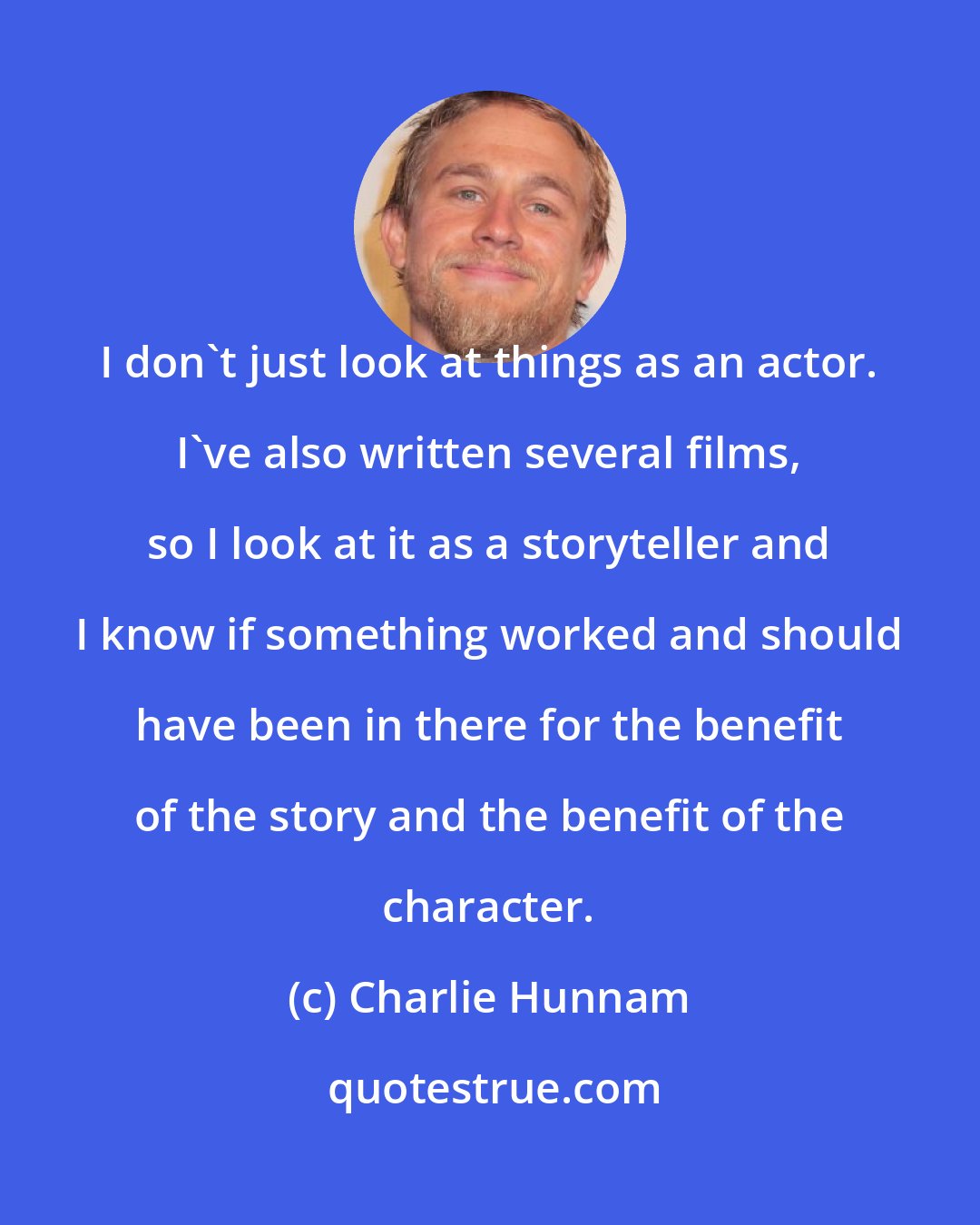 Charlie Hunnam: I don't just look at things as an actor. I've also written several films, so I look at it as a storyteller and I know if something worked and should have been in there for the benefit of the story and the benefit of the character.