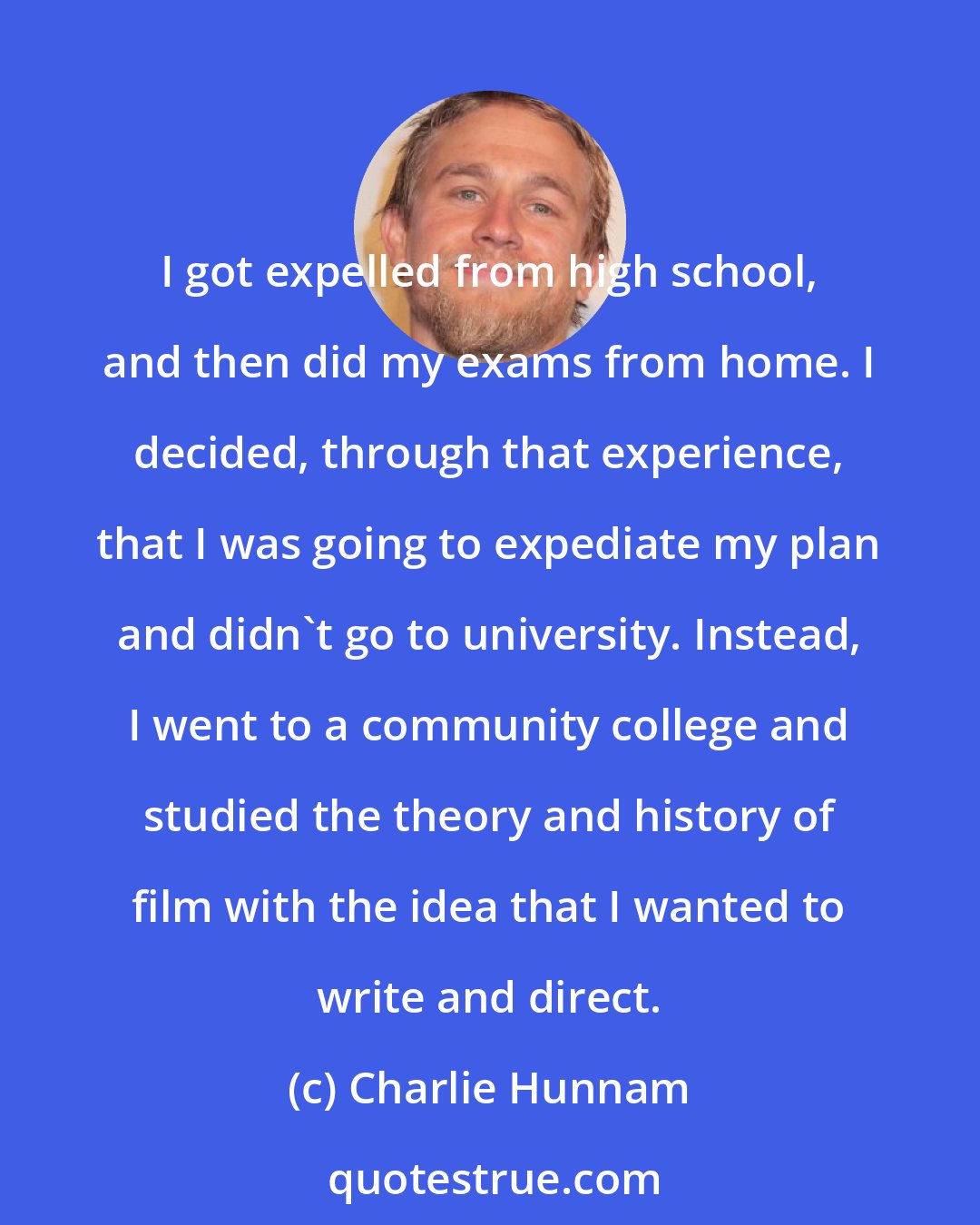 Charlie Hunnam: I got expelled from high school, and then did my exams from home. I decided, through that experience, that I was going to expediate my plan and didn't go to university. Instead, I went to a community college and studied the theory and history of film with the idea that I wanted to write and direct.