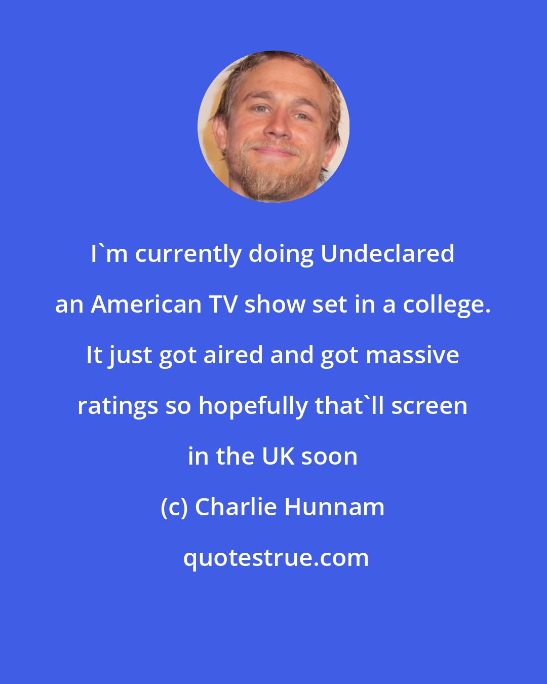 Charlie Hunnam: I'm currently doing Undeclared an American TV show set in a college. It just got aired and got massive ratings so hopefully that'll screen in the UK soon