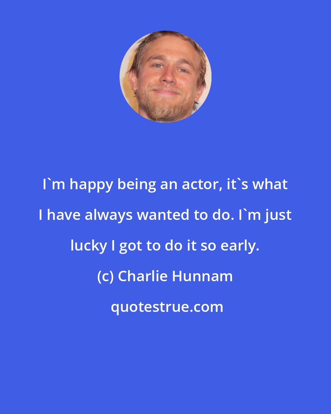 Charlie Hunnam: I'm happy being an actor, it's what I have always wanted to do. I'm just lucky I got to do it so early.