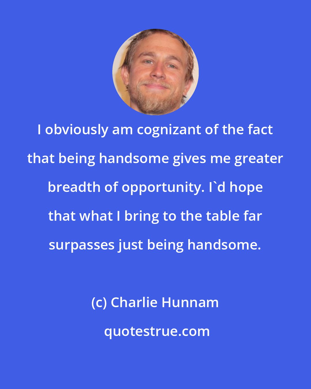 Charlie Hunnam: I obviously am cognizant of the fact that being handsome gives me greater breadth of opportunity. I'd hope that what I bring to the table far surpasses just being handsome.