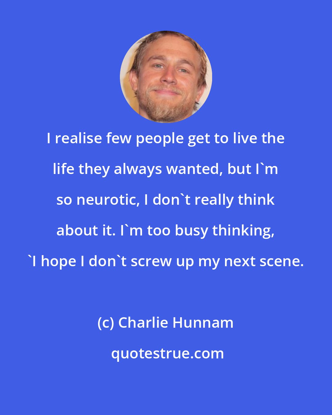 Charlie Hunnam: I realise few people get to live the life they always wanted, but I'm so neurotic, I don't really think about it. I'm too busy thinking, 'I hope I don't screw up my next scene.