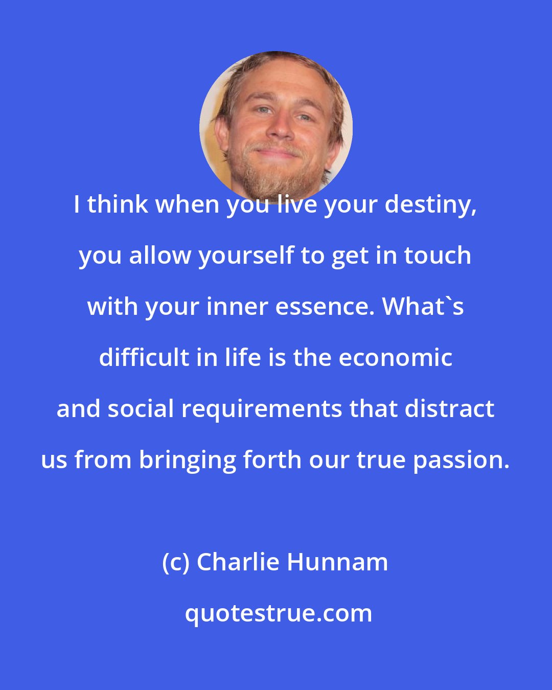 Charlie Hunnam: I think when you live your destiny, you allow yourself to get in touch with your inner essence. What's difficult in life is the economic and social requirements that distract us from bringing forth our true passion.