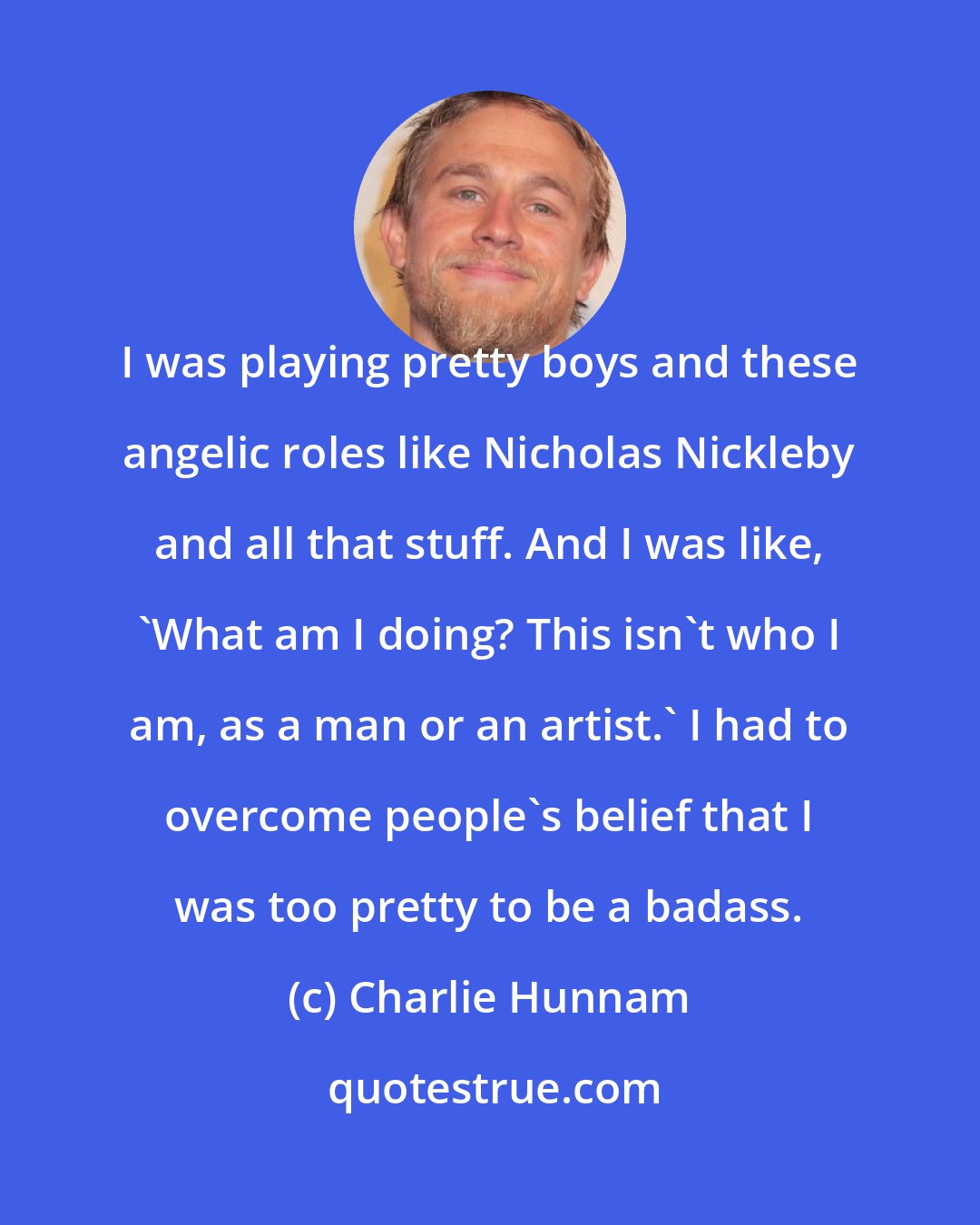 Charlie Hunnam: I was playing pretty boys and these angelic roles like Nicholas Nickleby and all that stuff. And I was like, 'What am I doing? This isn't who I am, as a man or an artist.' I had to overcome people's belief that I was too pretty to be a badass.