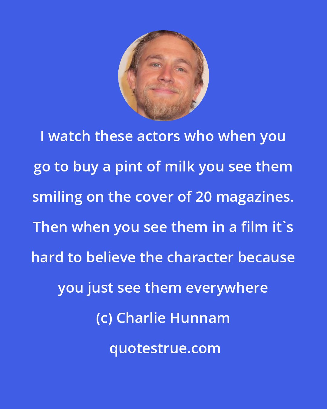 Charlie Hunnam: I watch these actors who when you go to buy a pint of milk you see them smiling on the cover of 20 magazines. Then when you see them in a film it's hard to believe the character because you just see them everywhere