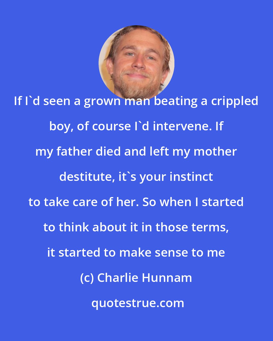 Charlie Hunnam: If I'd seen a grown man beating a crippled boy, of course I'd intervene. If my father died and left my mother destitute, it's your instinct to take care of her. So when I started to think about it in those terms, it started to make sense to me