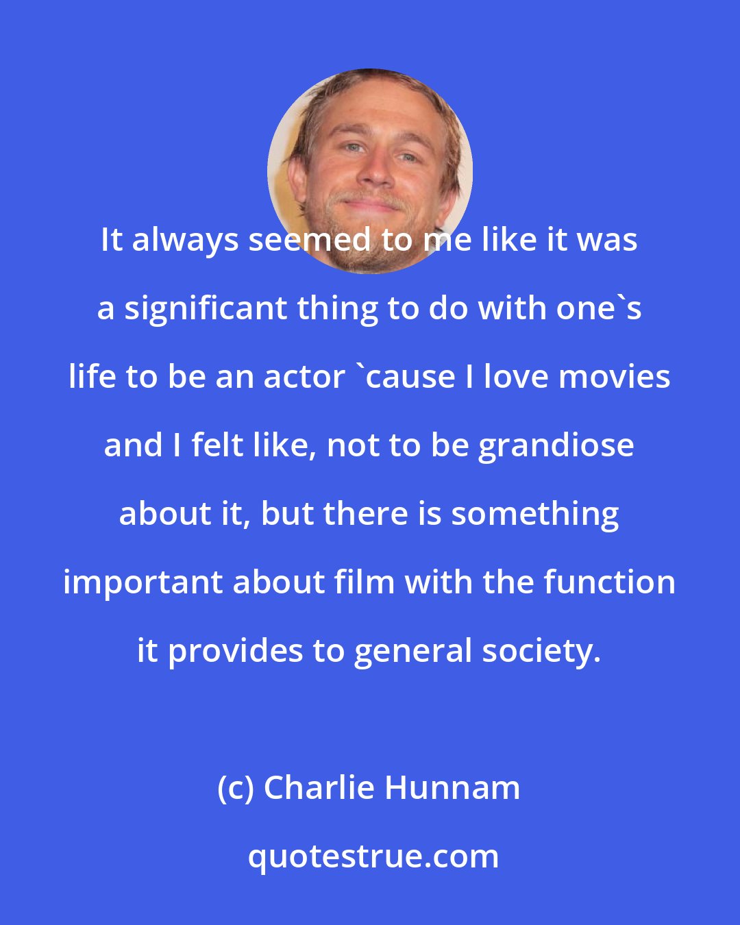 Charlie Hunnam: It always seemed to me like it was a significant thing to do with one's life to be an actor 'cause I love movies and I felt like, not to be grandiose about it, but there is something important about film with the function it provides to general society.