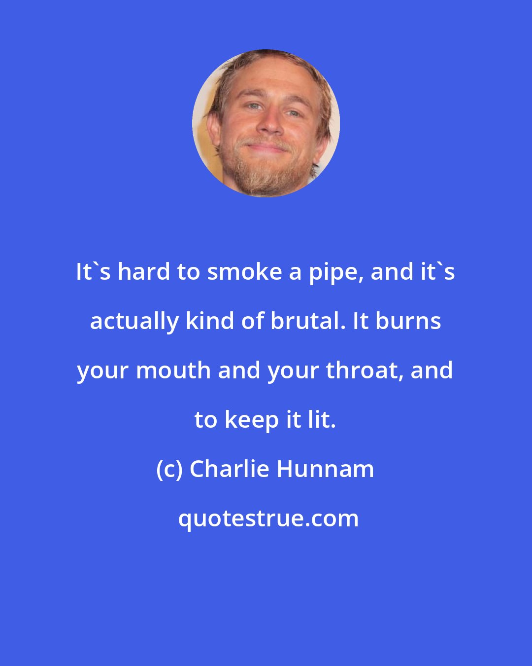 Charlie Hunnam: It's hard to smoke a pipe, and it's actually kind of brutal. It burns your mouth and your throat, and to keep it lit.