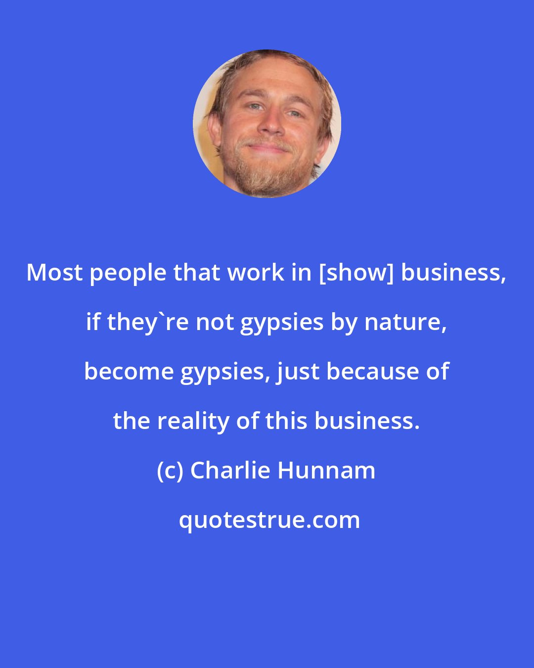 Charlie Hunnam: Most people that work in [show] business, if they're not gypsies by nature, become gypsies, just because of the reality of this business.