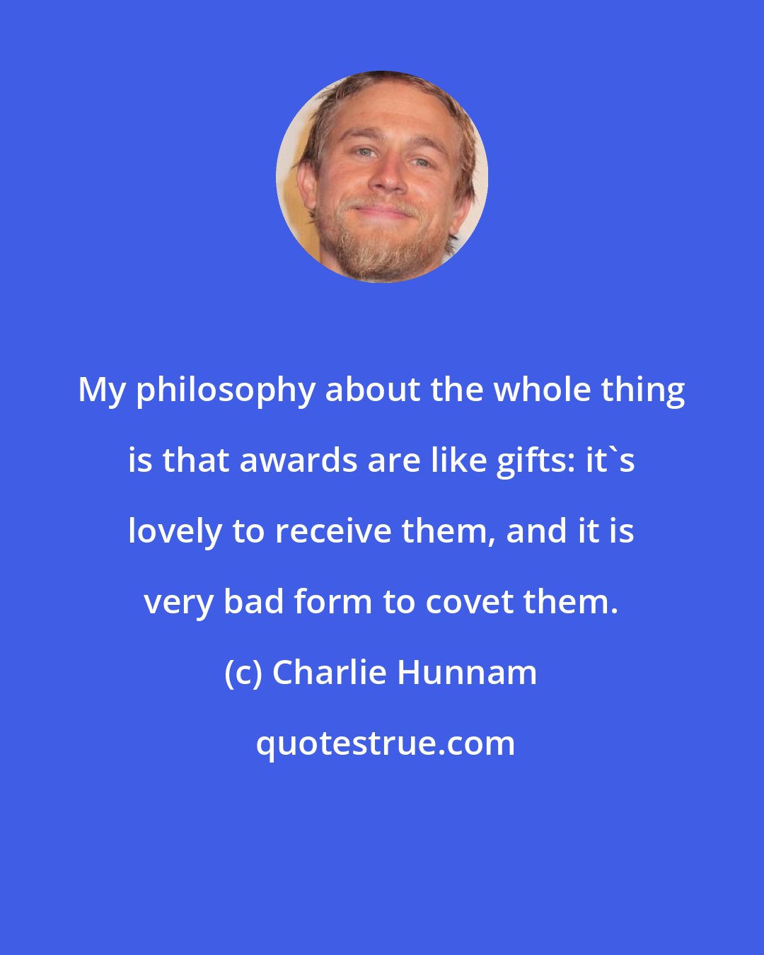 Charlie Hunnam: My philosophy about the whole thing is that awards are like gifts: it's lovely to receive them, and it is very bad form to covet them.