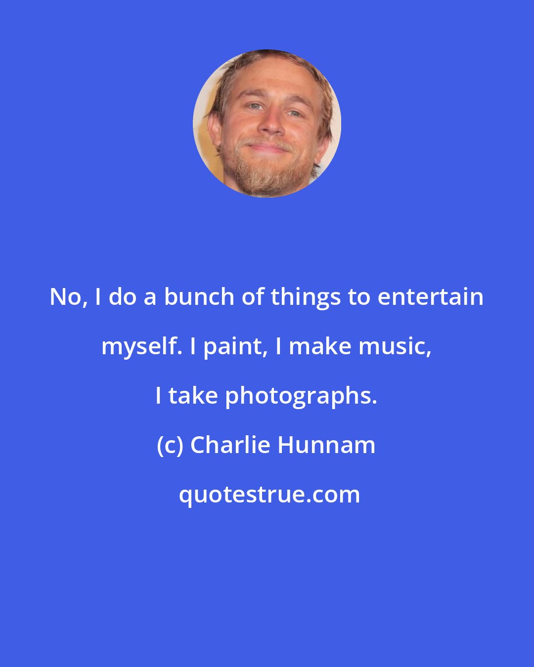 Charlie Hunnam: No, I do a bunch of things to entertain myself. I paint, I make music, I take photographs.