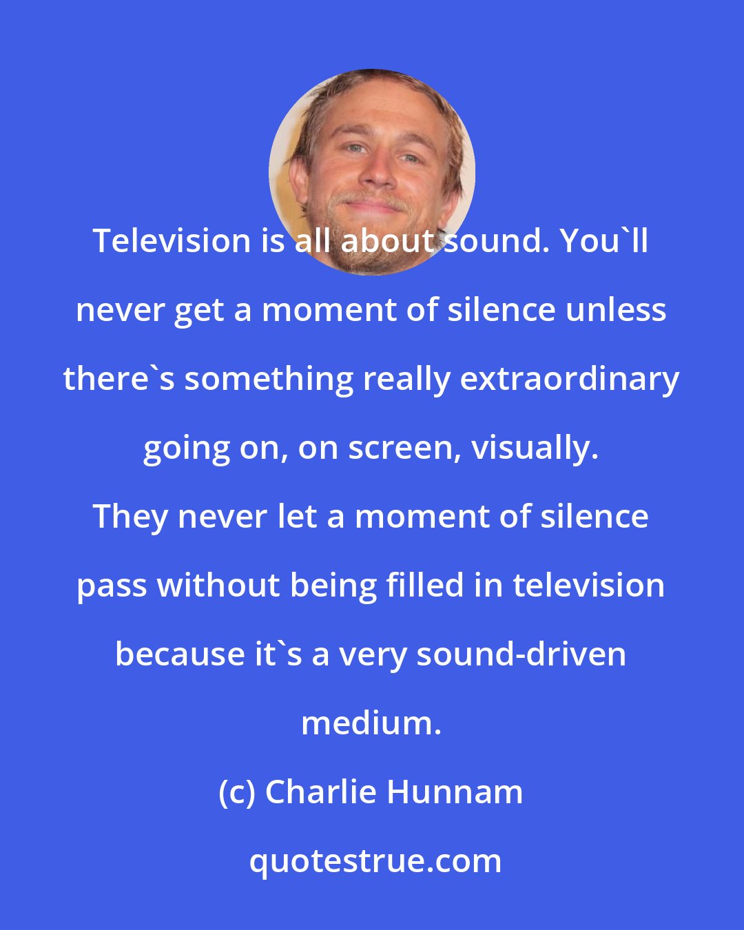 Charlie Hunnam: Television is all about sound. You'll never get a moment of silence unless there's something really extraordinary going on, on screen, visually. They never let a moment of silence pass without being filled in television because it's a very sound-driven medium.