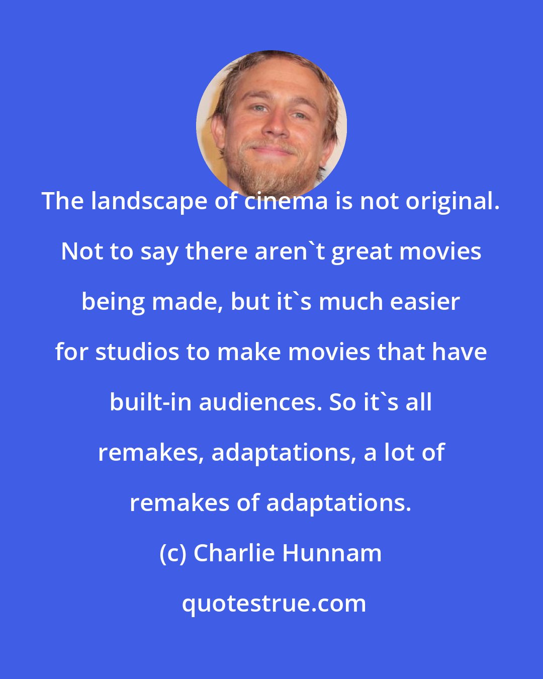 Charlie Hunnam: The landscape of cinema is not original. Not to say there aren't great movies being made, but it's much easier for studios to make movies that have built-in audiences. So it's all remakes, adaptations, a lot of remakes of adaptations.