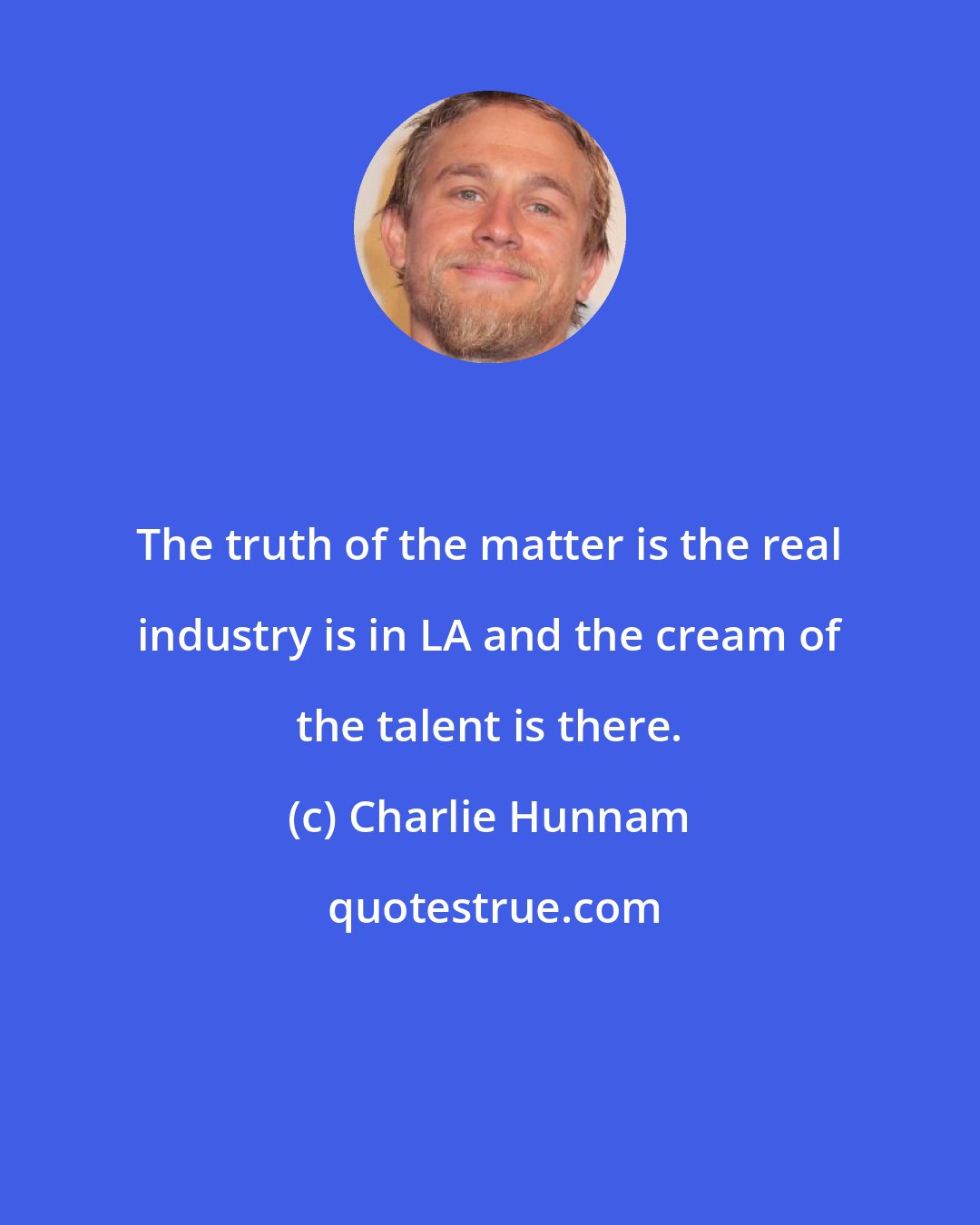 Charlie Hunnam: The truth of the matter is the real industry is in LA and the cream of the talent is there.