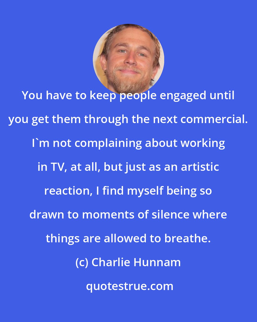 Charlie Hunnam: You have to keep people engaged until you get them through the next commercial. I'm not complaining about working in TV, at all, but just as an artistic reaction, I find myself being so drawn to moments of silence where things are allowed to breathe.