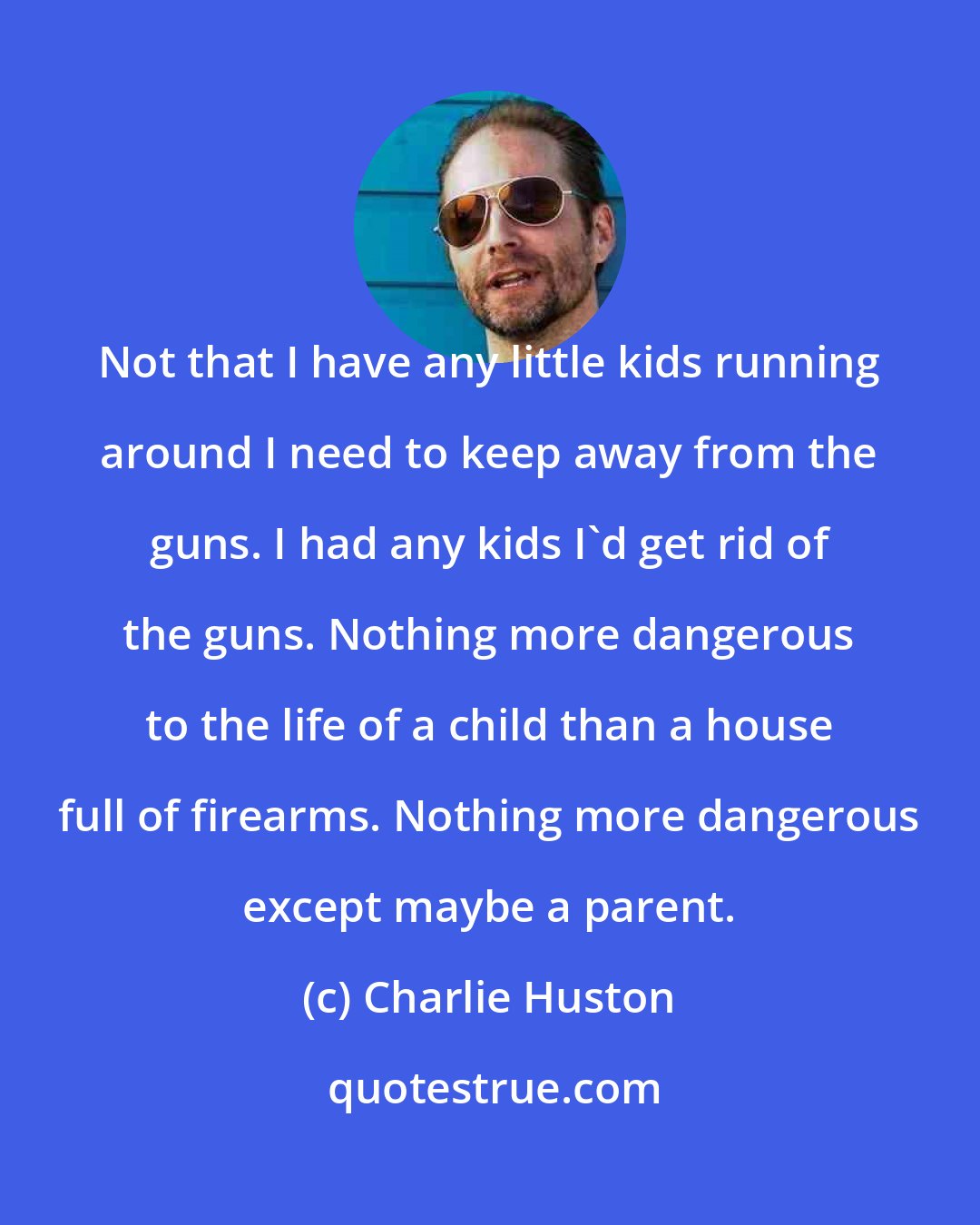 Charlie Huston: Not that I have any little kids running around I need to keep away from the guns. I had any kids I'd get rid of the guns. Nothing more dangerous to the life of a child than a house full of firearms. Nothing more dangerous except maybe a parent.